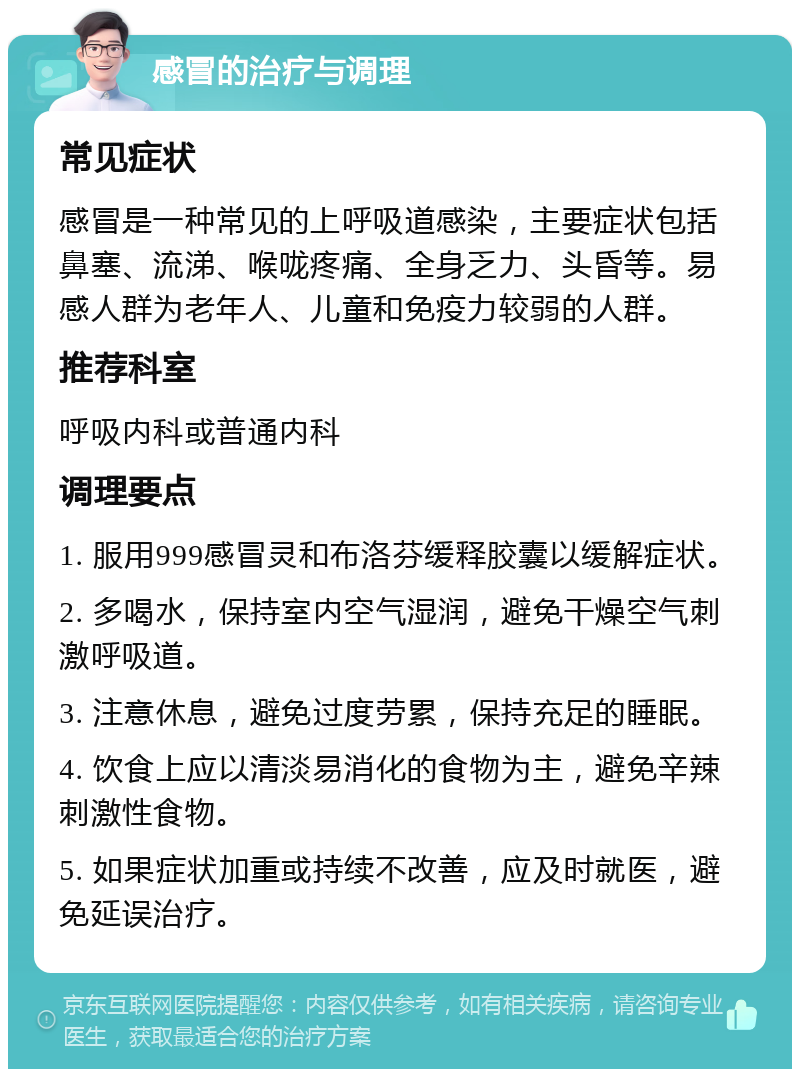 感冒的治疗与调理 常见症状 感冒是一种常见的上呼吸道感染，主要症状包括鼻塞、流涕、喉咙疼痛、全身乏力、头昏等。易感人群为老年人、儿童和免疫力较弱的人群。 推荐科室 呼吸内科或普通内科 调理要点 1. 服用999感冒灵和布洛芬缓释胶囊以缓解症状。 2. 多喝水，保持室内空气湿润，避免干燥空气刺激呼吸道。 3. 注意休息，避免过度劳累，保持充足的睡眠。 4. 饮食上应以清淡易消化的食物为主，避免辛辣刺激性食物。 5. 如果症状加重或持续不改善，应及时就医，避免延误治疗。