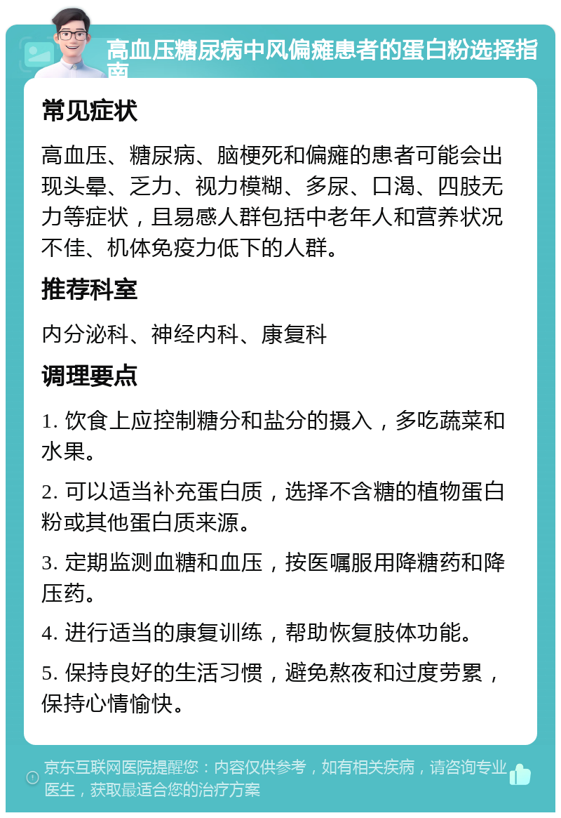 高血压糖尿病中风偏瘫患者的蛋白粉选择指南 常见症状 高血压、糖尿病、脑梗死和偏瘫的患者可能会出现头晕、乏力、视力模糊、多尿、口渴、四肢无力等症状，且易感人群包括中老年人和营养状况不佳、机体免疫力低下的人群。 推荐科室 内分泌科、神经内科、康复科 调理要点 1. 饮食上应控制糖分和盐分的摄入，多吃蔬菜和水果。 2. 可以适当补充蛋白质，选择不含糖的植物蛋白粉或其他蛋白质来源。 3. 定期监测血糖和血压，按医嘱服用降糖药和降压药。 4. 进行适当的康复训练，帮助恢复肢体功能。 5. 保持良好的生活习惯，避免熬夜和过度劳累，保持心情愉快。