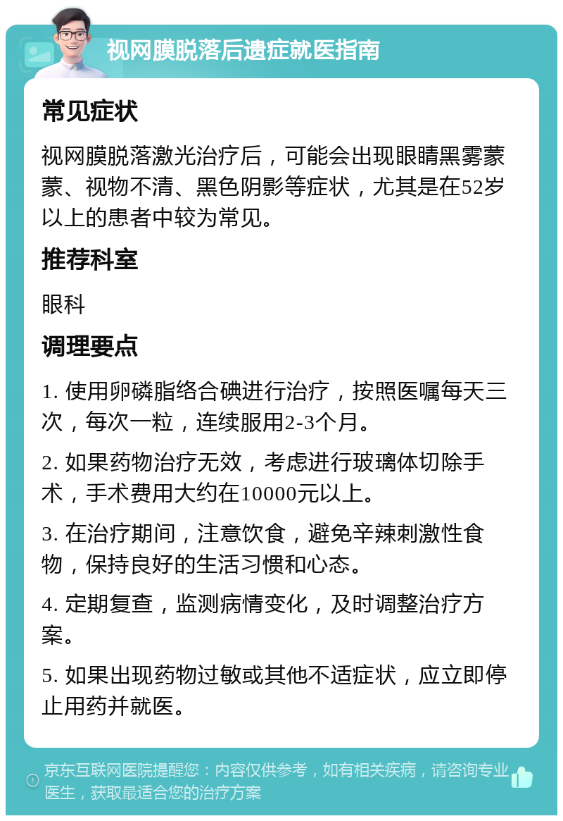 视网膜脱落后遗症就医指南 常见症状 视网膜脱落激光治疗后，可能会出现眼睛黑雾蒙蒙、视物不清、黑色阴影等症状，尤其是在52岁以上的患者中较为常见。 推荐科室 眼科 调理要点 1. 使用卵磷脂络合碘进行治疗，按照医嘱每天三次，每次一粒，连续服用2-3个月。 2. 如果药物治疗无效，考虑进行玻璃体切除手术，手术费用大约在10000元以上。 3. 在治疗期间，注意饮食，避免辛辣刺激性食物，保持良好的生活习惯和心态。 4. 定期复查，监测病情变化，及时调整治疗方案。 5. 如果出现药物过敏或其他不适症状，应立即停止用药并就医。