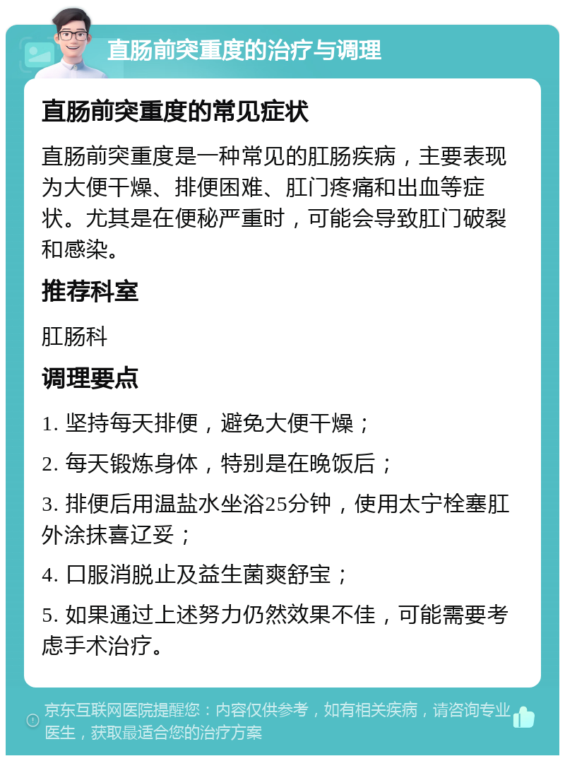 直肠前突重度的治疗与调理 直肠前突重度的常见症状 直肠前突重度是一种常见的肛肠疾病，主要表现为大便干燥、排便困难、肛门疼痛和出血等症状。尤其是在便秘严重时，可能会导致肛门破裂和感染。 推荐科室 肛肠科 调理要点 1. 坚持每天排便，避免大便干燥； 2. 每天锻炼身体，特别是在晚饭后； 3. 排便后用温盐水坐浴25分钟，使用太宁栓塞肛外涂抹喜辽妥； 4. 口服消脱止及益生菌爽舒宝； 5. 如果通过上述努力仍然效果不佳，可能需要考虑手术治疗。