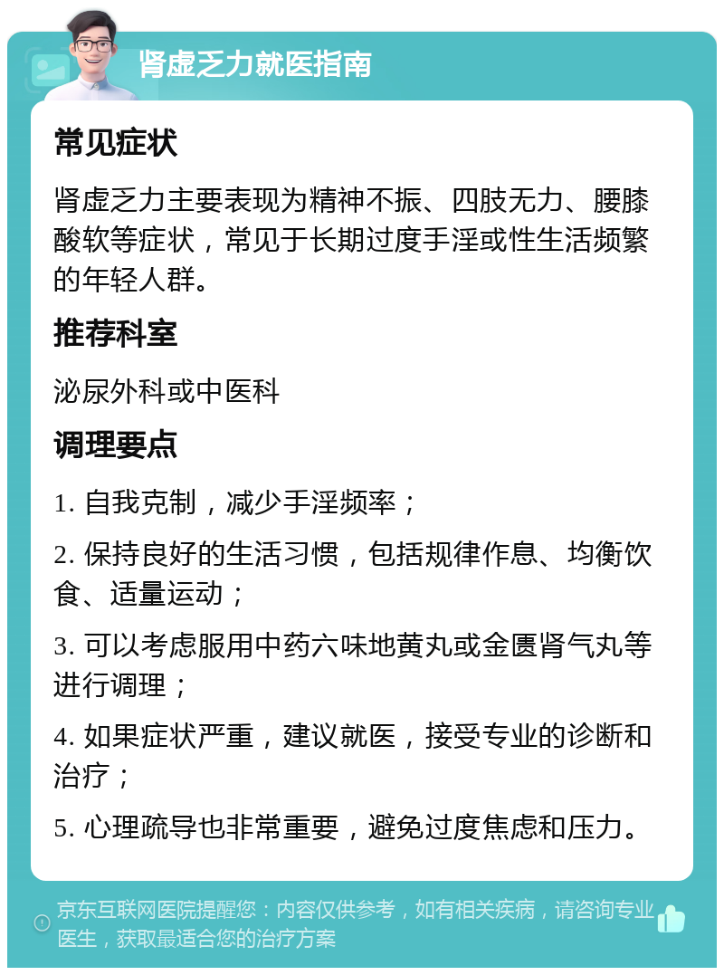 肾虚乏力就医指南 常见症状 肾虚乏力主要表现为精神不振、四肢无力、腰膝酸软等症状，常见于长期过度手淫或性生活频繁的年轻人群。 推荐科室 泌尿外科或中医科 调理要点 1. 自我克制，减少手淫频率； 2. 保持良好的生活习惯，包括规律作息、均衡饮食、适量运动； 3. 可以考虑服用中药六味地黄丸或金匮肾气丸等进行调理； 4. 如果症状严重，建议就医，接受专业的诊断和治疗； 5. 心理疏导也非常重要，避免过度焦虑和压力。