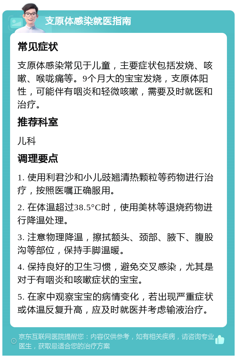 支原体感染就医指南 常见症状 支原体感染常见于儿童，主要症状包括发烧、咳嗽、喉咙痛等。9个月大的宝宝发烧，支原体阳性，可能伴有咽炎和轻微咳嗽，需要及时就医和治疗。 推荐科室 儿科 调理要点 1. 使用利君沙和小儿豉翘清热颗粒等药物进行治疗，按照医嘱正确服用。 2. 在体温超过38.5°C时，使用美林等退烧药物进行降温处理。 3. 注意物理降温，擦拭额头、颈部、腋下、腹股沟等部位，保持手脚温暖。 4. 保持良好的卫生习惯，避免交叉感染，尤其是对于有咽炎和咳嗽症状的宝宝。 5. 在家中观察宝宝的病情变化，若出现严重症状或体温反复升高，应及时就医并考虑输液治疗。