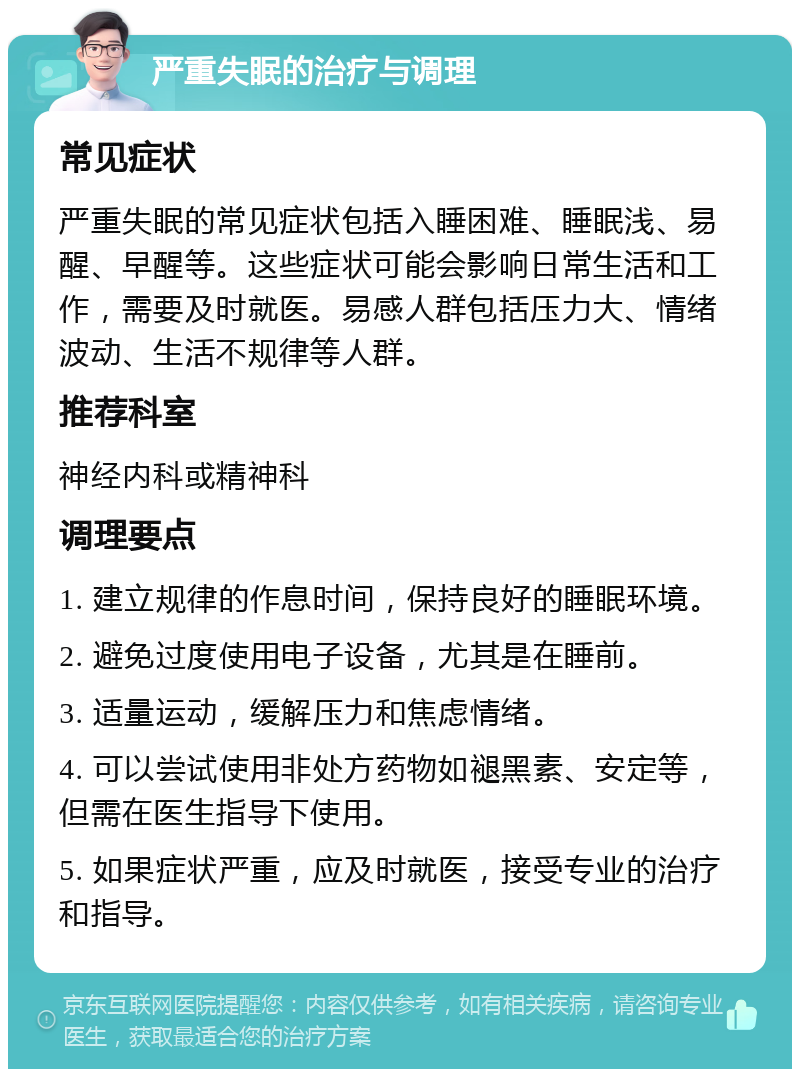 严重失眠的治疗与调理 常见症状 严重失眠的常见症状包括入睡困难、睡眠浅、易醒、早醒等。这些症状可能会影响日常生活和工作，需要及时就医。易感人群包括压力大、情绪波动、生活不规律等人群。 推荐科室 神经内科或精神科 调理要点 1. 建立规律的作息时间，保持良好的睡眠环境。 2. 避免过度使用电子设备，尤其是在睡前。 3. 适量运动，缓解压力和焦虑情绪。 4. 可以尝试使用非处方药物如褪黑素、安定等，但需在医生指导下使用。 5. 如果症状严重，应及时就医，接受专业的治疗和指导。