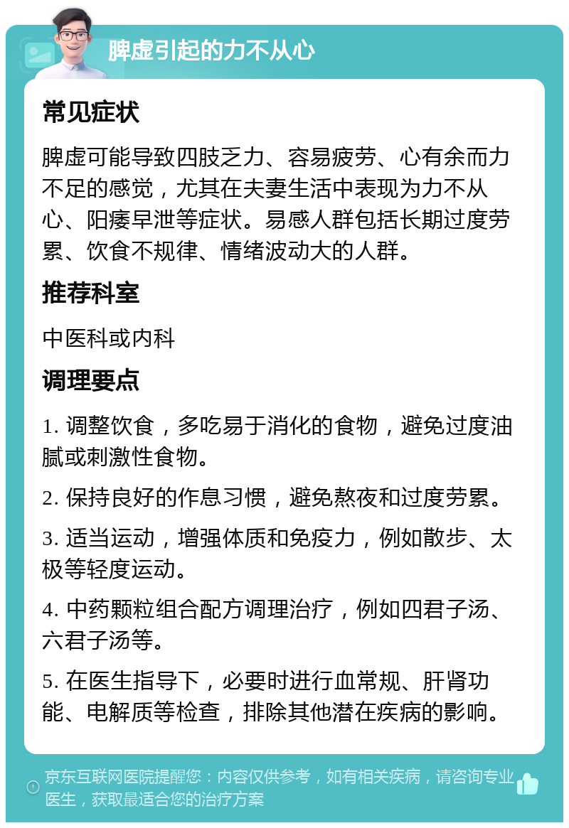 脾虚引起的力不从心 常见症状 脾虚可能导致四肢乏力、容易疲劳、心有余而力不足的感觉，尤其在夫妻生活中表现为力不从心、阳痿早泄等症状。易感人群包括长期过度劳累、饮食不规律、情绪波动大的人群。 推荐科室 中医科或内科 调理要点 1. 调整饮食，多吃易于消化的食物，避免过度油腻或刺激性食物。 2. 保持良好的作息习惯，避免熬夜和过度劳累。 3. 适当运动，增强体质和免疫力，例如散步、太极等轻度运动。 4. 中药颗粒组合配方调理治疗，例如四君子汤、六君子汤等。 5. 在医生指导下，必要时进行血常规、肝肾功能、电解质等检查，排除其他潜在疾病的影响。