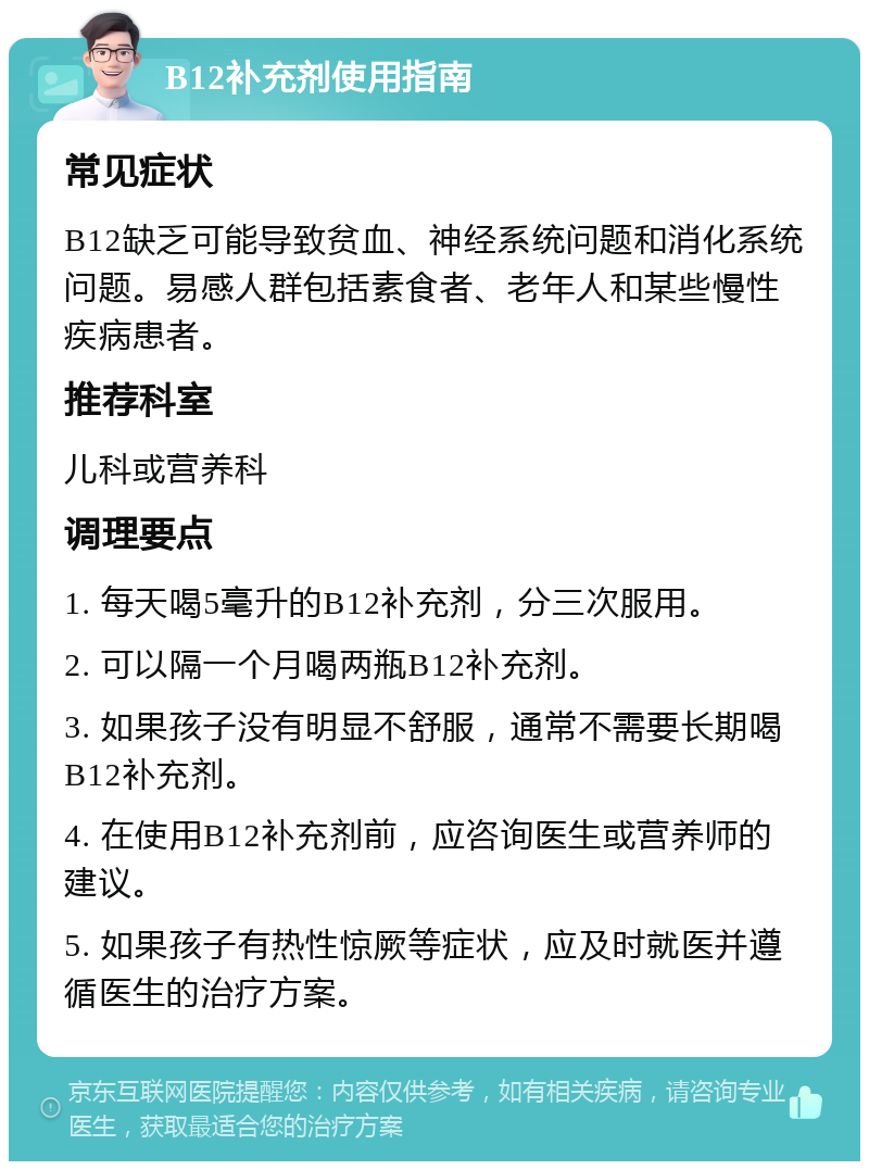 B12补充剂使用指南 常见症状 B12缺乏可能导致贫血、神经系统问题和消化系统问题。易感人群包括素食者、老年人和某些慢性疾病患者。 推荐科室 儿科或营养科 调理要点 1. 每天喝5毫升的B12补充剂，分三次服用。 2. 可以隔一个月喝两瓶B12补充剂。 3. 如果孩子没有明显不舒服，通常不需要长期喝B12补充剂。 4. 在使用B12补充剂前，应咨询医生或营养师的建议。 5. 如果孩子有热性惊厥等症状，应及时就医并遵循医生的治疗方案。