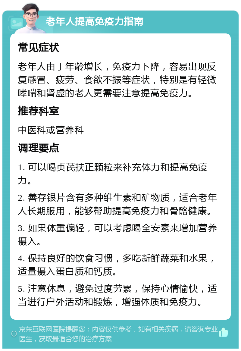 老年人提高免疫力指南 常见症状 老年人由于年龄增长，免疫力下降，容易出现反复感冒、疲劳、食欲不振等症状，特别是有轻微哮喘和肾虚的老人更需要注意提高免疫力。 推荐科室 中医科或营养科 调理要点 1. 可以喝贞芪扶正颗粒来补充体力和提高免疫力。 2. 善存银片含有多种维生素和矿物质，适合老年人长期服用，能够帮助提高免疫力和骨骼健康。 3. 如果体重偏轻，可以考虑喝全安素来增加营养摄入。 4. 保持良好的饮食习惯，多吃新鲜蔬菜和水果，适量摄入蛋白质和钙质。 5. 注意休息，避免过度劳累，保持心情愉快，适当进行户外活动和锻炼，增强体质和免疫力。