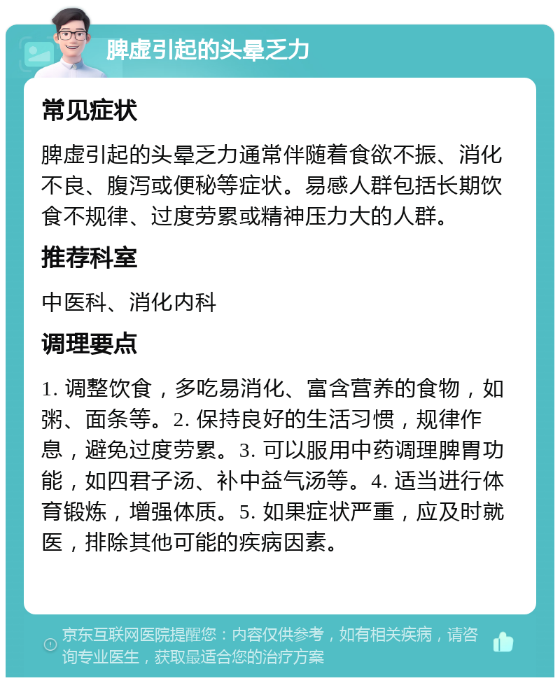 脾虚引起的头晕乏力 常见症状 脾虚引起的头晕乏力通常伴随着食欲不振、消化不良、腹泻或便秘等症状。易感人群包括长期饮食不规律、过度劳累或精神压力大的人群。 推荐科室 中医科、消化内科 调理要点 1. 调整饮食，多吃易消化、富含营养的食物，如粥、面条等。2. 保持良好的生活习惯，规律作息，避免过度劳累。3. 可以服用中药调理脾胃功能，如四君子汤、补中益气汤等。4. 适当进行体育锻炼，增强体质。5. 如果症状严重，应及时就医，排除其他可能的疾病因素。