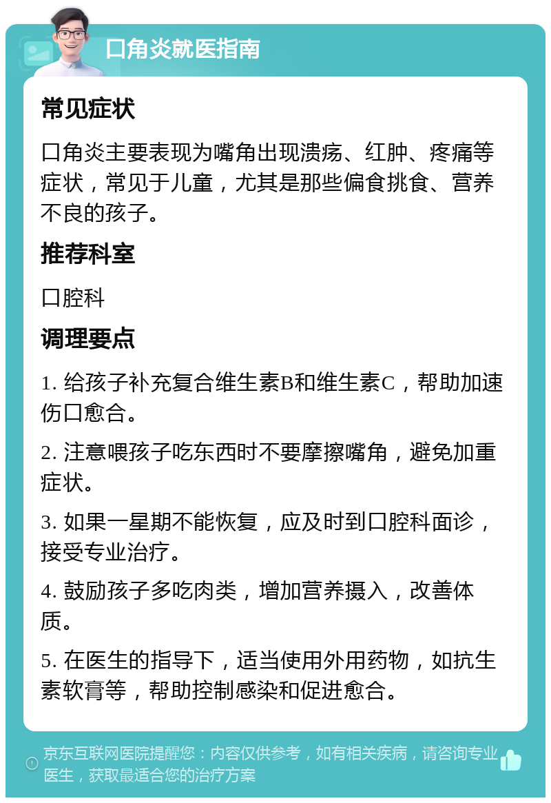 口角炎就医指南 常见症状 口角炎主要表现为嘴角出现溃疡、红肿、疼痛等症状，常见于儿童，尤其是那些偏食挑食、营养不良的孩子。 推荐科室 口腔科 调理要点 1. 给孩子补充复合维生素B和维生素C，帮助加速伤口愈合。 2. 注意喂孩子吃东西时不要摩擦嘴角，避免加重症状。 3. 如果一星期不能恢复，应及时到口腔科面诊，接受专业治疗。 4. 鼓励孩子多吃肉类，增加营养摄入，改善体质。 5. 在医生的指导下，适当使用外用药物，如抗生素软膏等，帮助控制感染和促进愈合。