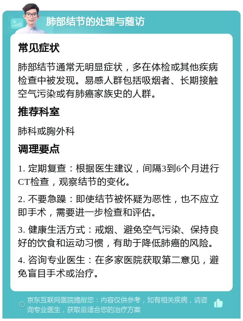 肺部结节的处理与随访 常见症状 肺部结节通常无明显症状，多在体检或其他疾病检查中被发现。易感人群包括吸烟者、长期接触空气污染或有肺癌家族史的人群。 推荐科室 肺科或胸外科 调理要点 1. 定期复查：根据医生建议，间隔3到6个月进行CT检查，观察结节的变化。 2. 不要急躁：即使结节被怀疑为恶性，也不应立即手术，需要进一步检查和评估。 3. 健康生活方式：戒烟、避免空气污染、保持良好的饮食和运动习惯，有助于降低肺癌的风险。 4. 咨询专业医生：在多家医院获取第二意见，避免盲目手术或治疗。