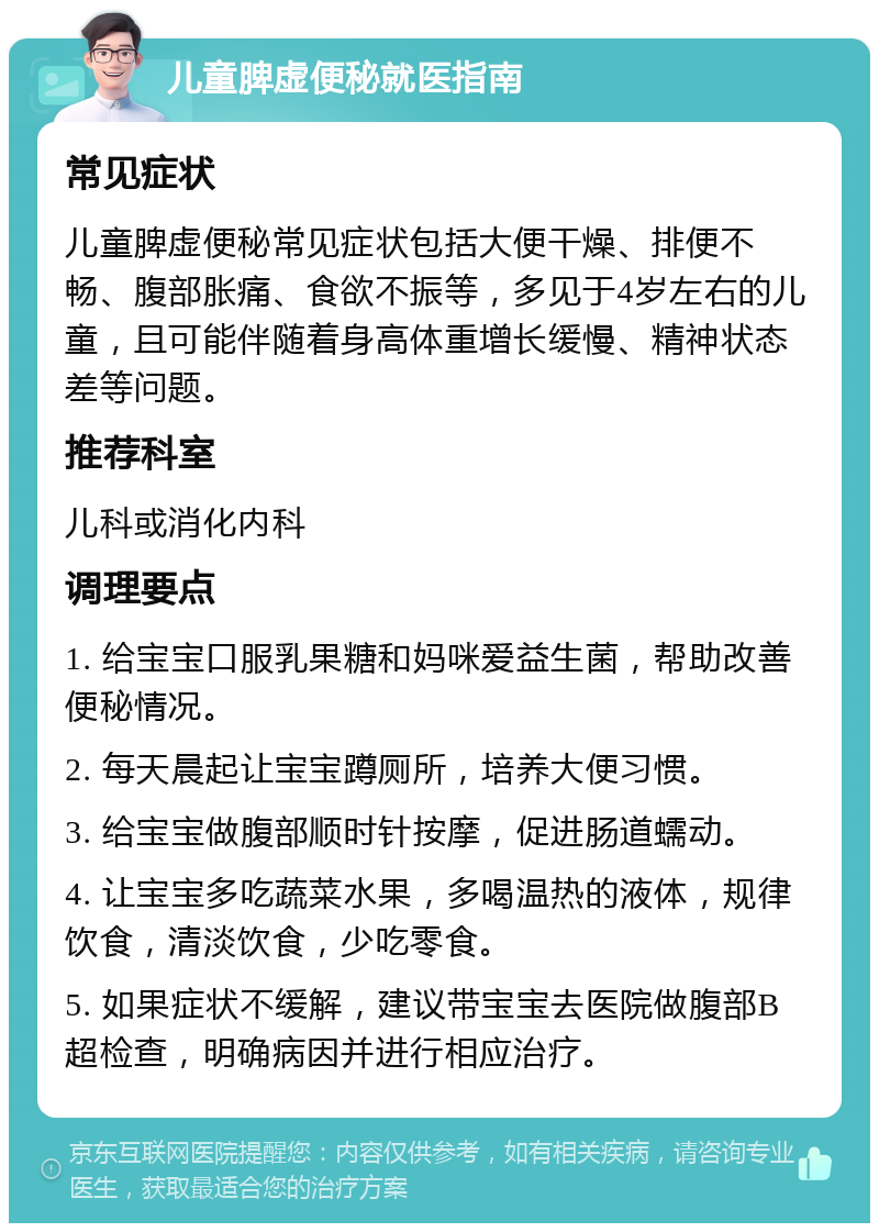 儿童脾虚便秘就医指南 常见症状 儿童脾虚便秘常见症状包括大便干燥、排便不畅、腹部胀痛、食欲不振等，多见于4岁左右的儿童，且可能伴随着身高体重增长缓慢、精神状态差等问题。 推荐科室 儿科或消化内科 调理要点 1. 给宝宝口服乳果糖和妈咪爱益生菌，帮助改善便秘情况。 2. 每天晨起让宝宝蹲厕所，培养大便习惯。 3. 给宝宝做腹部顺时针按摩，促进肠道蠕动。 4. 让宝宝多吃蔬菜水果，多喝温热的液体，规律饮食，清淡饮食，少吃零食。 5. 如果症状不缓解，建议带宝宝去医院做腹部B超检查，明确病因并进行相应治疗。