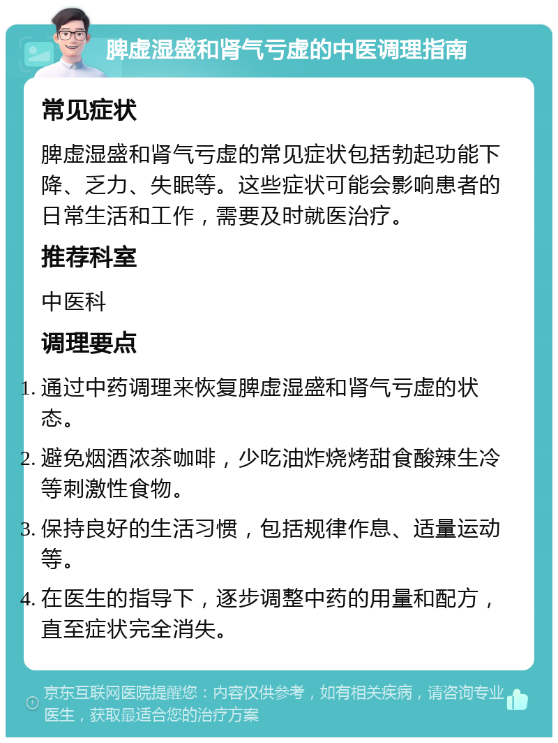 脾虚湿盛和肾气亏虚的中医调理指南 常见症状 脾虚湿盛和肾气亏虚的常见症状包括勃起功能下降、乏力、失眠等。这些症状可能会影响患者的日常生活和工作，需要及时就医治疗。 推荐科室 中医科 调理要点 通过中药调理来恢复脾虚湿盛和肾气亏虚的状态。 避免烟酒浓茶咖啡，少吃油炸烧烤甜食酸辣生冷等刺激性食物。 保持良好的生活习惯，包括规律作息、适量运动等。 在医生的指导下，逐步调整中药的用量和配方，直至症状完全消失。