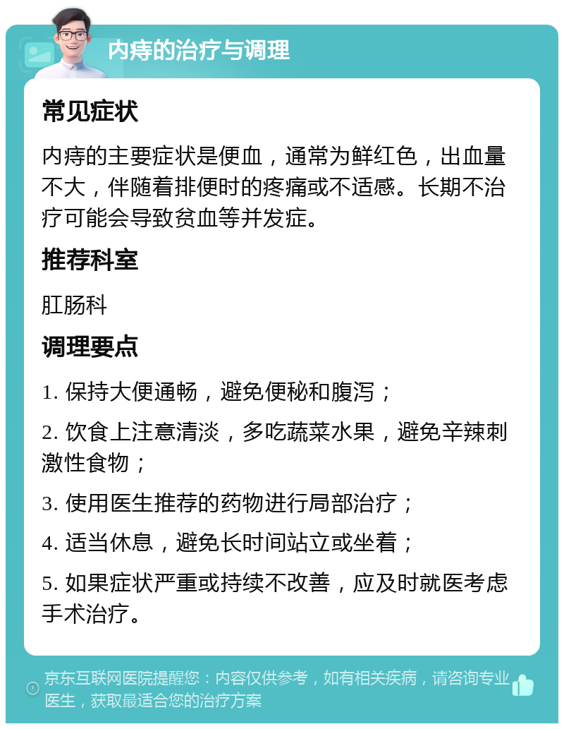 内痔的治疗与调理 常见症状 内痔的主要症状是便血，通常为鲜红色，出血量不大，伴随着排便时的疼痛或不适感。长期不治疗可能会导致贫血等并发症。 推荐科室 肛肠科 调理要点 1. 保持大便通畅，避免便秘和腹泻； 2. 饮食上注意清淡，多吃蔬菜水果，避免辛辣刺激性食物； 3. 使用医生推荐的药物进行局部治疗； 4. 适当休息，避免长时间站立或坐着； 5. 如果症状严重或持续不改善，应及时就医考虑手术治疗。