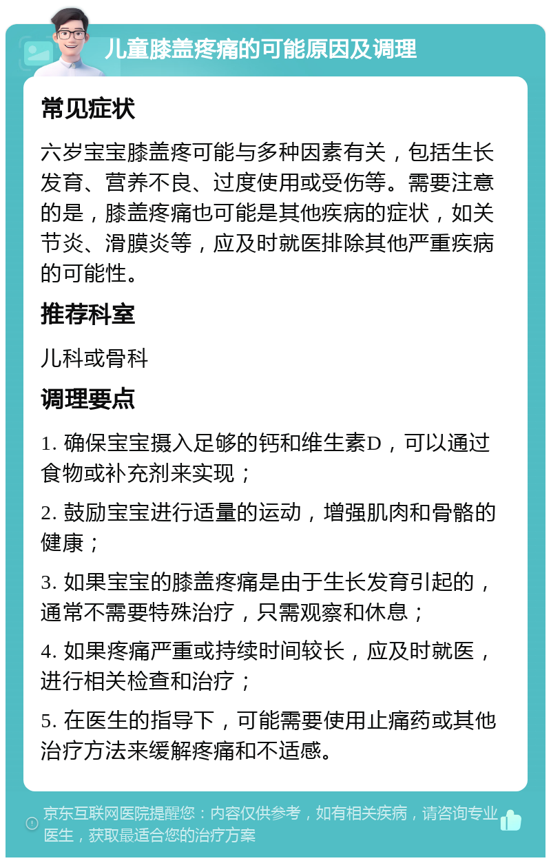 儿童膝盖疼痛的可能原因及调理 常见症状 六岁宝宝膝盖疼可能与多种因素有关，包括生长发育、营养不良、过度使用或受伤等。需要注意的是，膝盖疼痛也可能是其他疾病的症状，如关节炎、滑膜炎等，应及时就医排除其他严重疾病的可能性。 推荐科室 儿科或骨科 调理要点 1. 确保宝宝摄入足够的钙和维生素D，可以通过食物或补充剂来实现； 2. 鼓励宝宝进行适量的运动，增强肌肉和骨骼的健康； 3. 如果宝宝的膝盖疼痛是由于生长发育引起的，通常不需要特殊治疗，只需观察和休息； 4. 如果疼痛严重或持续时间较长，应及时就医，进行相关检查和治疗； 5. 在医生的指导下，可能需要使用止痛药或其他治疗方法来缓解疼痛和不适感。