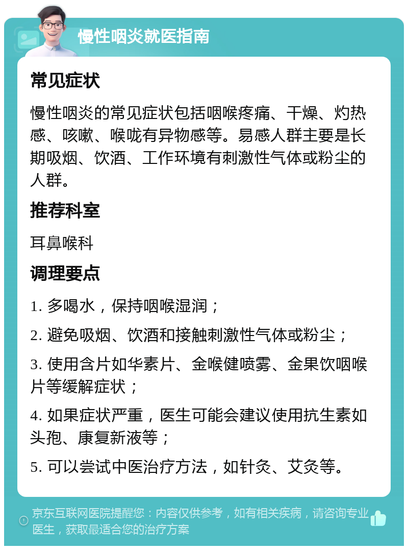 慢性咽炎就医指南 常见症状 慢性咽炎的常见症状包括咽喉疼痛、干燥、灼热感、咳嗽、喉咙有异物感等。易感人群主要是长期吸烟、饮酒、工作环境有刺激性气体或粉尘的人群。 推荐科室 耳鼻喉科 调理要点 1. 多喝水，保持咽喉湿润； 2. 避免吸烟、饮酒和接触刺激性气体或粉尘； 3. 使用含片如华素片、金喉健喷雾、金果饮咽喉片等缓解症状； 4. 如果症状严重，医生可能会建议使用抗生素如头孢、康复新液等； 5. 可以尝试中医治疗方法，如针灸、艾灸等。