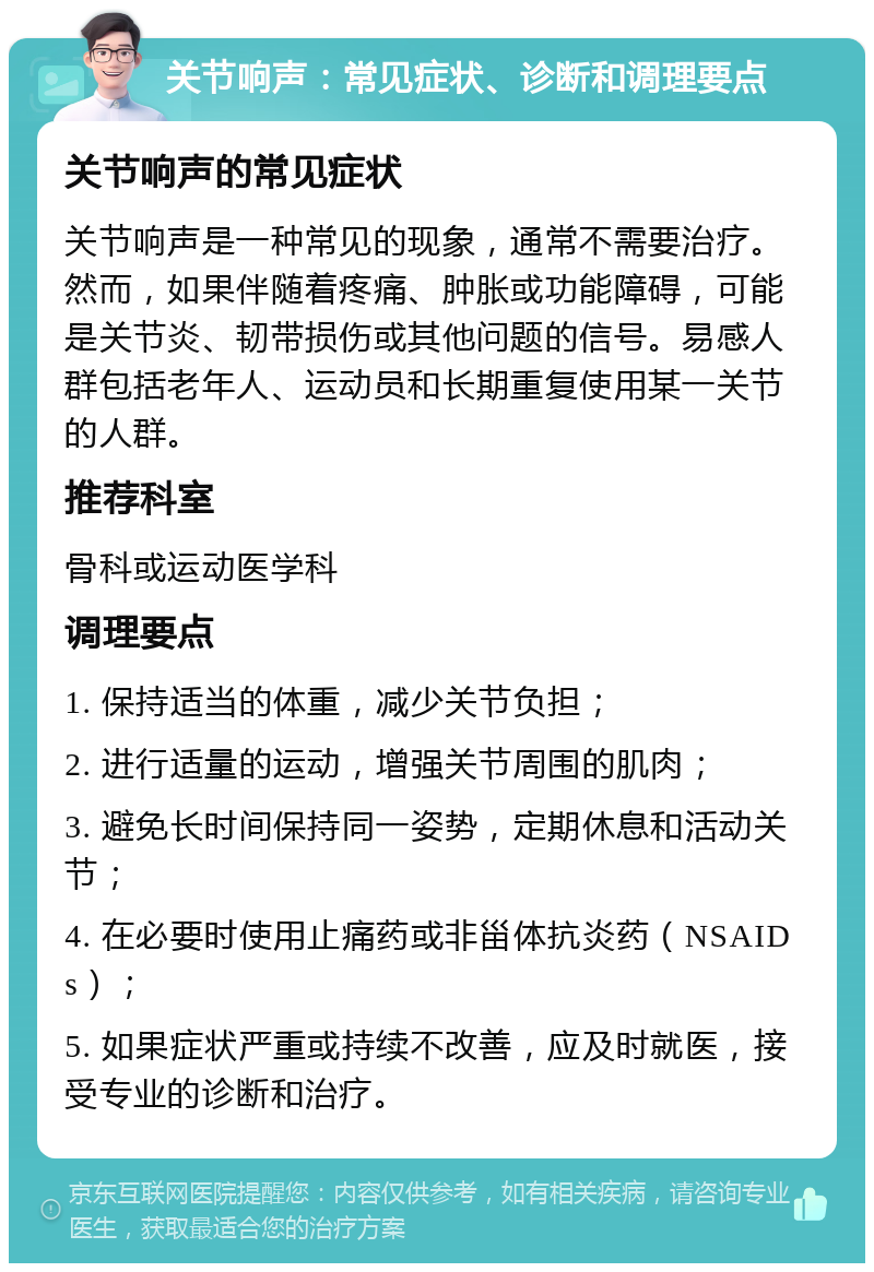 关节响声：常见症状、诊断和调理要点 关节响声的常见症状 关节响声是一种常见的现象，通常不需要治疗。然而，如果伴随着疼痛、肿胀或功能障碍，可能是关节炎、韧带损伤或其他问题的信号。易感人群包括老年人、运动员和长期重复使用某一关节的人群。 推荐科室 骨科或运动医学科 调理要点 1. 保持适当的体重，减少关节负担； 2. 进行适量的运动，增强关节周围的肌肉； 3. 避免长时间保持同一姿势，定期休息和活动关节； 4. 在必要时使用止痛药或非甾体抗炎药（NSAIDs）； 5. 如果症状严重或持续不改善，应及时就医，接受专业的诊断和治疗。