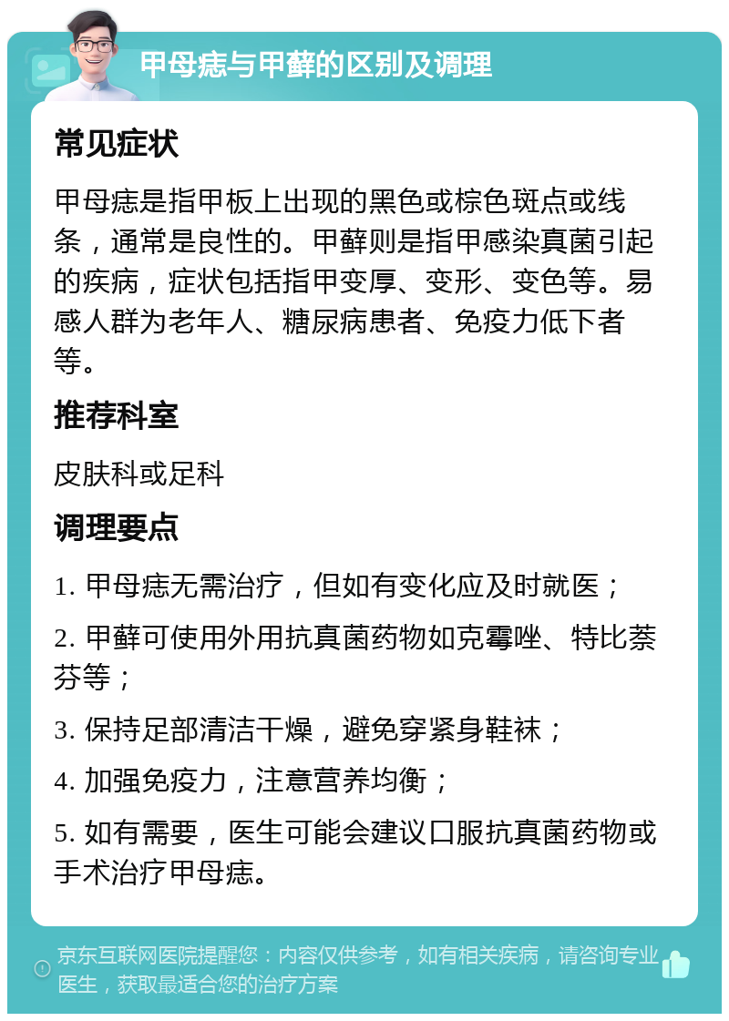 甲母痣与甲藓的区别及调理 常见症状 甲母痣是指甲板上出现的黑色或棕色斑点或线条，通常是良性的。甲藓则是指甲感染真菌引起的疾病，症状包括指甲变厚、变形、变色等。易感人群为老年人、糖尿病患者、免疫力低下者等。 推荐科室 皮肤科或足科 调理要点 1. 甲母痣无需治疗，但如有变化应及时就医； 2. 甲藓可使用外用抗真菌药物如克霉唑、特比萘芬等； 3. 保持足部清洁干燥，避免穿紧身鞋袜； 4. 加强免疫力，注意营养均衡； 5. 如有需要，医生可能会建议口服抗真菌药物或手术治疗甲母痣。