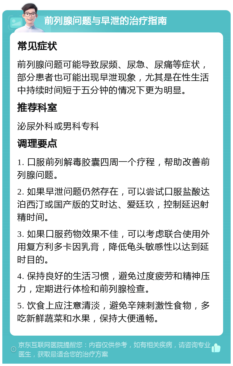 前列腺问题与早泄的治疗指南 常见症状 前列腺问题可能导致尿频、尿急、尿痛等症状，部分患者也可能出现早泄现象，尤其是在性生活中持续时间短于五分钟的情况下更为明显。 推荐科室 泌尿外科或男科专科 调理要点 1. 口服前列解毒胶囊四周一个疗程，帮助改善前列腺问题。 2. 如果早泄问题仍然存在，可以尝试口服盐酸达泊西汀或国产版的艾时达、爱廷玖，控制延迟射精时间。 3. 如果口服药物效果不佳，可以考虑联合使用外用复方利多卡因乳膏，降低龟头敏感性以达到延时目的。 4. 保持良好的生活习惯，避免过度疲劳和精神压力，定期进行体检和前列腺检查。 5. 饮食上应注意清淡，避免辛辣刺激性食物，多吃新鲜蔬菜和水果，保持大便通畅。