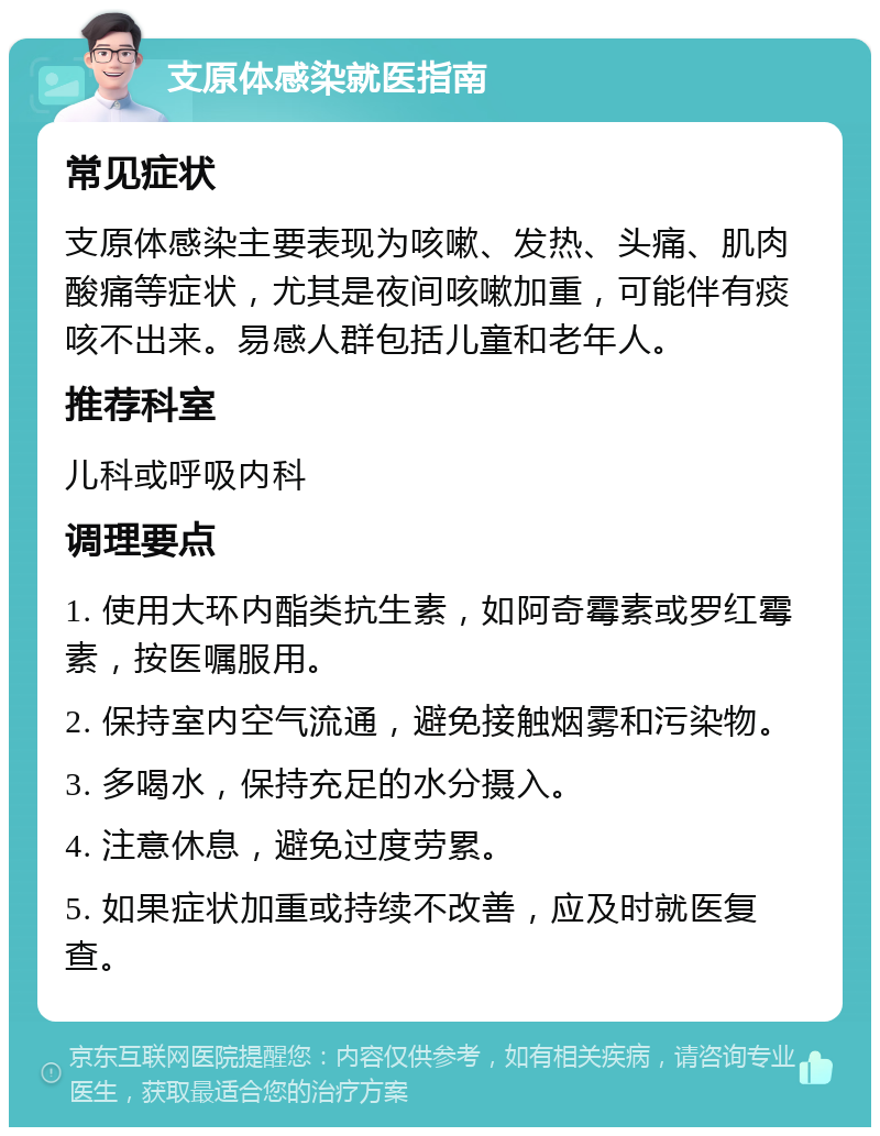 支原体感染就医指南 常见症状 支原体感染主要表现为咳嗽、发热、头痛、肌肉酸痛等症状，尤其是夜间咳嗽加重，可能伴有痰咳不出来。易感人群包括儿童和老年人。 推荐科室 儿科或呼吸内科 调理要点 1. 使用大环内酯类抗生素，如阿奇霉素或罗红霉素，按医嘱服用。 2. 保持室内空气流通，避免接触烟雾和污染物。 3. 多喝水，保持充足的水分摄入。 4. 注意休息，避免过度劳累。 5. 如果症状加重或持续不改善，应及时就医复查。