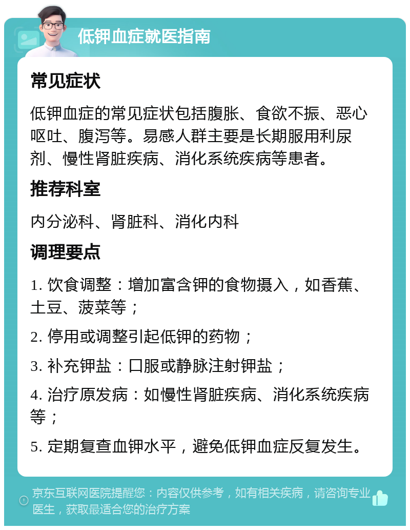 低钾血症就医指南 常见症状 低钾血症的常见症状包括腹胀、食欲不振、恶心呕吐、腹泻等。易感人群主要是长期服用利尿剂、慢性肾脏疾病、消化系统疾病等患者。 推荐科室 内分泌科、肾脏科、消化内科 调理要点 1. 饮食调整：增加富含钾的食物摄入，如香蕉、土豆、菠菜等； 2. 停用或调整引起低钾的药物； 3. 补充钾盐：口服或静脉注射钾盐； 4. 治疗原发病：如慢性肾脏疾病、消化系统疾病等； 5. 定期复查血钾水平，避免低钾血症反复发生。