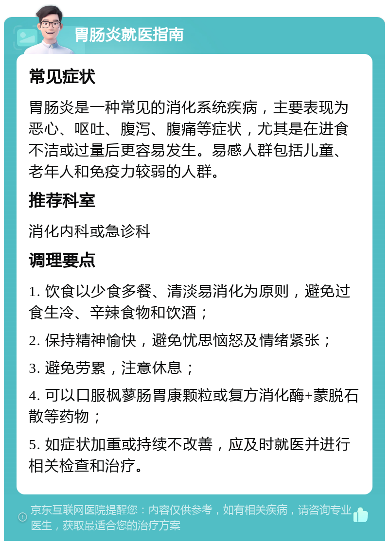 胃肠炎就医指南 常见症状 胃肠炎是一种常见的消化系统疾病，主要表现为恶心、呕吐、腹泻、腹痛等症状，尤其是在进食不洁或过量后更容易发生。易感人群包括儿童、老年人和免疫力较弱的人群。 推荐科室 消化内科或急诊科 调理要点 1. 饮食以少食多餐、清淡易消化为原则，避免过食生冷、辛辣食物和饮酒； 2. 保持精神愉快，避免忧思恼怒及情绪紧张； 3. 避免劳累，注意休息； 4. 可以口服枫蓼肠胃康颗粒或复方消化酶+蒙脱石散等药物； 5. 如症状加重或持续不改善，应及时就医并进行相关检查和治疗。