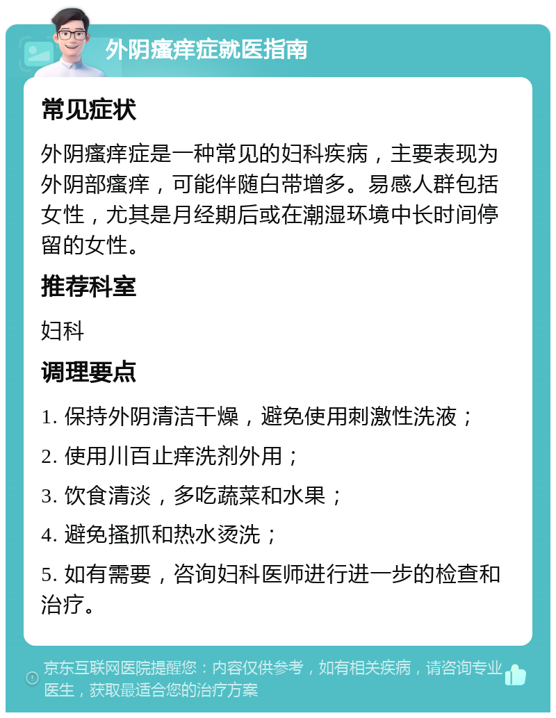 外阴瘙痒症就医指南 常见症状 外阴瘙痒症是一种常见的妇科疾病，主要表现为外阴部瘙痒，可能伴随白带增多。易感人群包括女性，尤其是月经期后或在潮湿环境中长时间停留的女性。 推荐科室 妇科 调理要点 1. 保持外阴清洁干燥，避免使用刺激性洗液； 2. 使用川百止痒洗剂外用； 3. 饮食清淡，多吃蔬菜和水果； 4. 避免搔抓和热水烫洗； 5. 如有需要，咨询妇科医师进行进一步的检查和治疗。