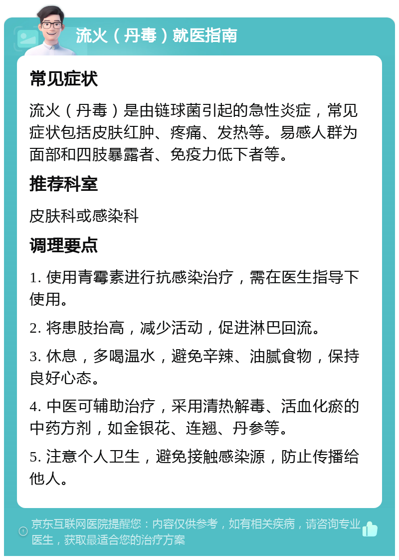 流火（丹毒）就医指南 常见症状 流火（丹毒）是由链球菌引起的急性炎症，常见症状包括皮肤红肿、疼痛、发热等。易感人群为面部和四肢暴露者、免疫力低下者等。 推荐科室 皮肤科或感染科 调理要点 1. 使用青霉素进行抗感染治疗，需在医生指导下使用。 2. 将患肢抬高，减少活动，促进淋巴回流。 3. 休息，多喝温水，避免辛辣、油腻食物，保持良好心态。 4. 中医可辅助治疗，采用清热解毒、活血化瘀的中药方剂，如金银花、连翘、丹参等。 5. 注意个人卫生，避免接触感染源，防止传播给他人。