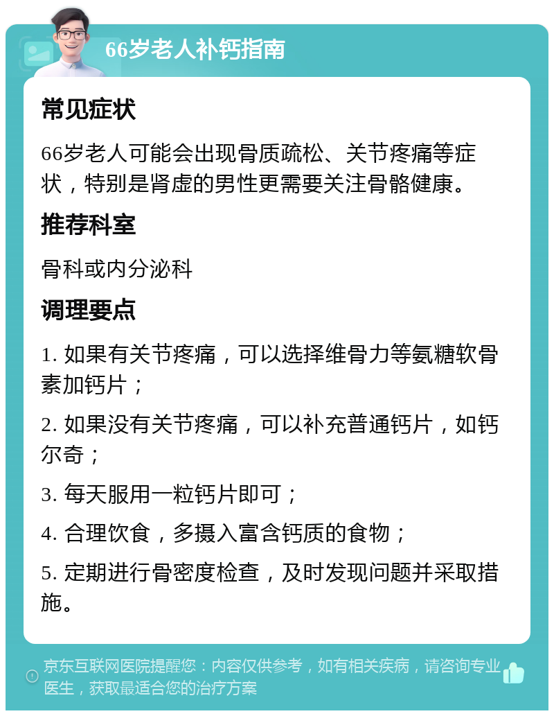 66岁老人补钙指南 常见症状 66岁老人可能会出现骨质疏松、关节疼痛等症状，特别是肾虚的男性更需要关注骨骼健康。 推荐科室 骨科或内分泌科 调理要点 1. 如果有关节疼痛，可以选择维骨力等氨糖软骨素加钙片； 2. 如果没有关节疼痛，可以补充普通钙片，如钙尔奇； 3. 每天服用一粒钙片即可； 4. 合理饮食，多摄入富含钙质的食物； 5. 定期进行骨密度检查，及时发现问题并采取措施。