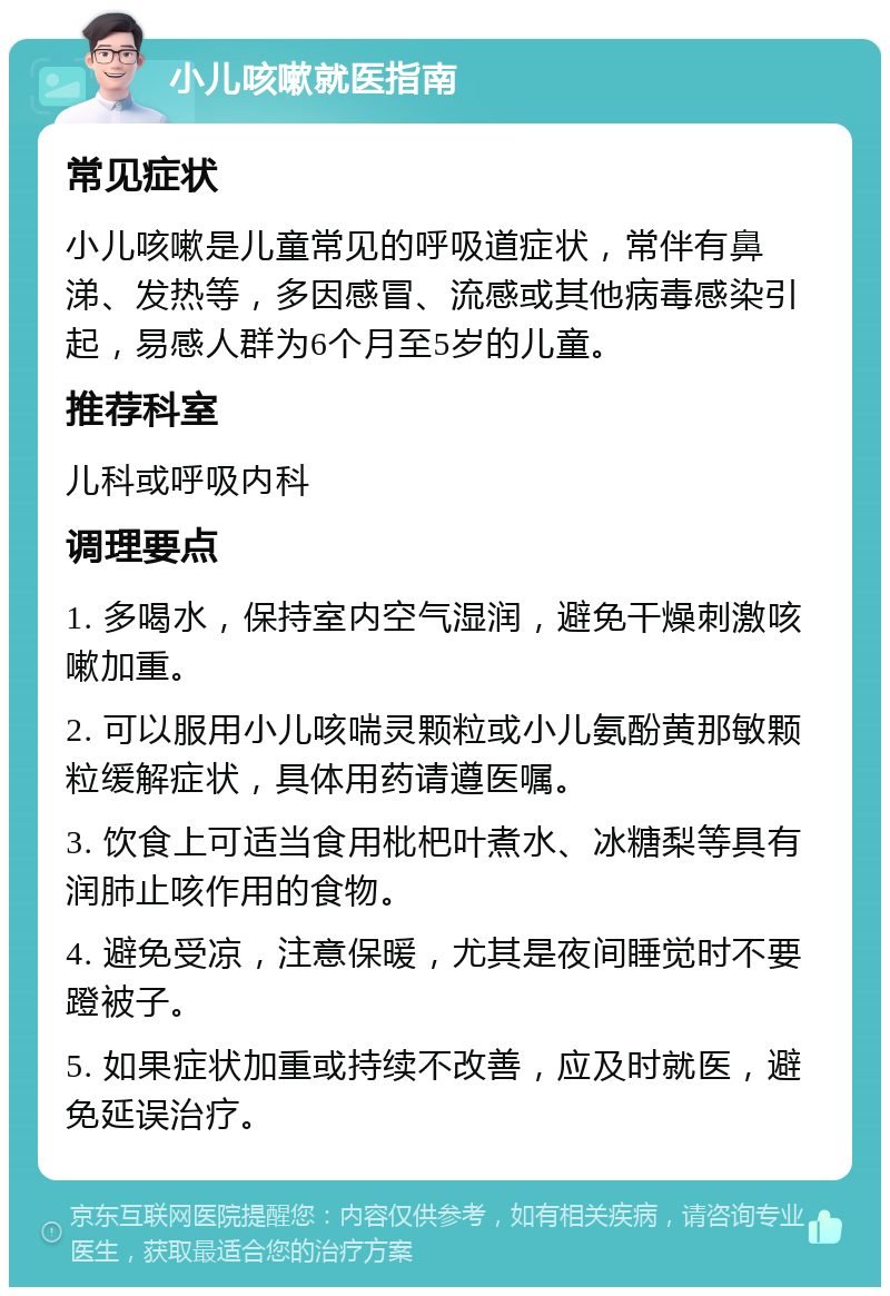 小儿咳嗽就医指南 常见症状 小儿咳嗽是儿童常见的呼吸道症状，常伴有鼻涕、发热等，多因感冒、流感或其他病毒感染引起，易感人群为6个月至5岁的儿童。 推荐科室 儿科或呼吸内科 调理要点 1. 多喝水，保持室内空气湿润，避免干燥刺激咳嗽加重。 2. 可以服用小儿咳喘灵颗粒或小儿氨酚黄那敏颗粒缓解症状，具体用药请遵医嘱。 3. 饮食上可适当食用枇杷叶煮水、冰糖梨等具有润肺止咳作用的食物。 4. 避免受凉，注意保暖，尤其是夜间睡觉时不要蹬被子。 5. 如果症状加重或持续不改善，应及时就医，避免延误治疗。