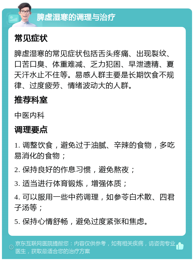 脾虚湿寒的调理与治疗 常见症状 脾虚湿寒的常见症状包括舌头疼痛、出现裂纹、口苦口臭、体重难减、乏力犯困、早泄遗精、夏天汗水止不住等。易感人群主要是长期饮食不规律、过度疲劳、情绪波动大的人群。 推荐科室 中医内科 调理要点 1. 调整饮食，避免过于油腻、辛辣的食物，多吃易消化的食物； 2. 保持良好的作息习惯，避免熬夜； 3. 适当进行体育锻炼，增强体质； 4. 可以服用一些中药调理，如参苓白术散、四君子汤等； 5. 保持心情舒畅，避免过度紧张和焦虑。