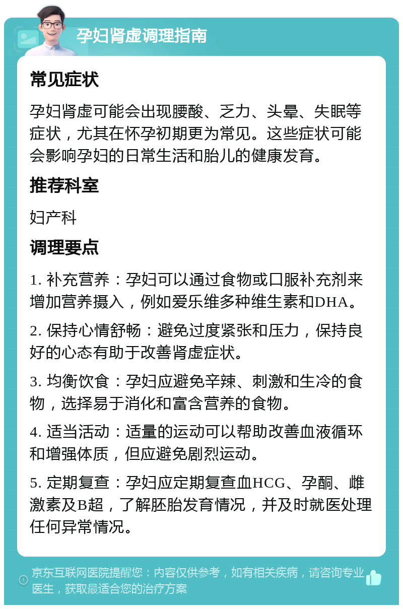 孕妇肾虚调理指南 常见症状 孕妇肾虚可能会出现腰酸、乏力、头晕、失眠等症状，尤其在怀孕初期更为常见。这些症状可能会影响孕妇的日常生活和胎儿的健康发育。 推荐科室 妇产科 调理要点 1. 补充营养：孕妇可以通过食物或口服补充剂来增加营养摄入，例如爱乐维多种维生素和DHA。 2. 保持心情舒畅：避免过度紧张和压力，保持良好的心态有助于改善肾虚症状。 3. 均衡饮食：孕妇应避免辛辣、刺激和生冷的食物，选择易于消化和富含营养的食物。 4. 适当活动：适量的运动可以帮助改善血液循环和增强体质，但应避免剧烈运动。 5. 定期复查：孕妇应定期复查血HCG、孕酮、雌激素及B超，了解胚胎发育情况，并及时就医处理任何异常情况。