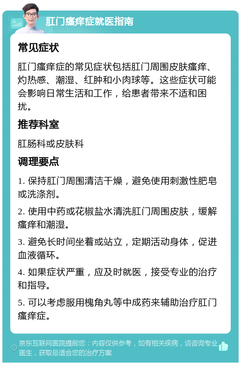 肛门瘙痒症就医指南 常见症状 肛门瘙痒症的常见症状包括肛门周围皮肤瘙痒、灼热感、潮湿、红肿和小肉球等。这些症状可能会影响日常生活和工作，给患者带来不适和困扰。 推荐科室 肛肠科或皮肤科 调理要点 1. 保持肛门周围清洁干燥，避免使用刺激性肥皂或洗涤剂。 2. 使用中药或花椒盐水清洗肛门周围皮肤，缓解瘙痒和潮湿。 3. 避免长时间坐着或站立，定期活动身体，促进血液循环。 4. 如果症状严重，应及时就医，接受专业的治疗和指导。 5. 可以考虑服用槐角丸等中成药来辅助治疗肛门瘙痒症。