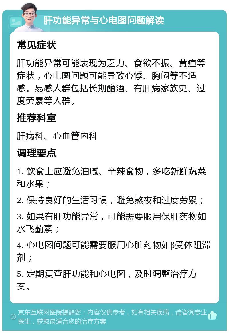 肝功能异常与心电图问题解读 常见症状 肝功能异常可能表现为乏力、食欲不振、黄疸等症状，心电图问题可能导致心悸、胸闷等不适感。易感人群包括长期酗酒、有肝病家族史、过度劳累等人群。 推荐科室 肝病科、心血管内科 调理要点 1. 饮食上应避免油腻、辛辣食物，多吃新鲜蔬菜和水果； 2. 保持良好的生活习惯，避免熬夜和过度劳累； 3. 如果有肝功能异常，可能需要服用保肝药物如水飞蓟素； 4. 心电图问题可能需要服用心脏药物如β受体阻滞剂； 5. 定期复查肝功能和心电图，及时调整治疗方案。