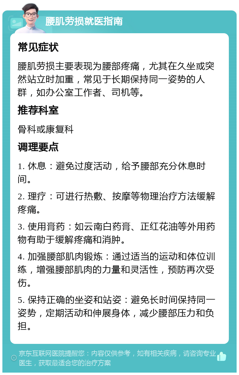 腰肌劳损就医指南 常见症状 腰肌劳损主要表现为腰部疼痛，尤其在久坐或突然站立时加重，常见于长期保持同一姿势的人群，如办公室工作者、司机等。 推荐科室 骨科或康复科 调理要点 1. 休息：避免过度活动，给予腰部充分休息时间。 2. 理疗：可进行热敷、按摩等物理治疗方法缓解疼痛。 3. 使用膏药：如云南白药膏、正红花油等外用药物有助于缓解疼痛和消肿。 4. 加强腰部肌肉锻炼：通过适当的运动和体位训练，增强腰部肌肉的力量和灵活性，预防再次受伤。 5. 保持正确的坐姿和站姿：避免长时间保持同一姿势，定期活动和伸展身体，减少腰部压力和负担。