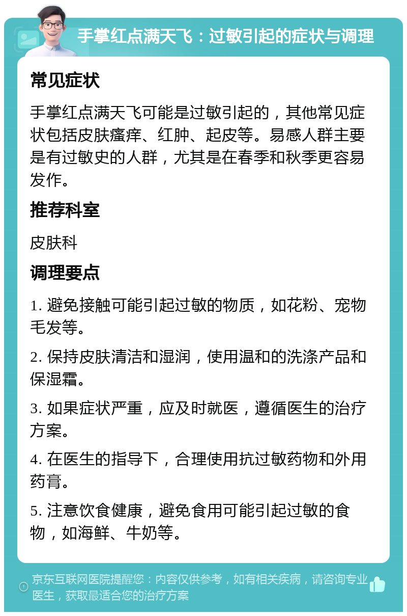 手掌红点满天飞：过敏引起的症状与调理 常见症状 手掌红点满天飞可能是过敏引起的，其他常见症状包括皮肤瘙痒、红肿、起皮等。易感人群主要是有过敏史的人群，尤其是在春季和秋季更容易发作。 推荐科室 皮肤科 调理要点 1. 避免接触可能引起过敏的物质，如花粉、宠物毛发等。 2. 保持皮肤清洁和湿润，使用温和的洗涤产品和保湿霜。 3. 如果症状严重，应及时就医，遵循医生的治疗方案。 4. 在医生的指导下，合理使用抗过敏药物和外用药膏。 5. 注意饮食健康，避免食用可能引起过敏的食物，如海鲜、牛奶等。