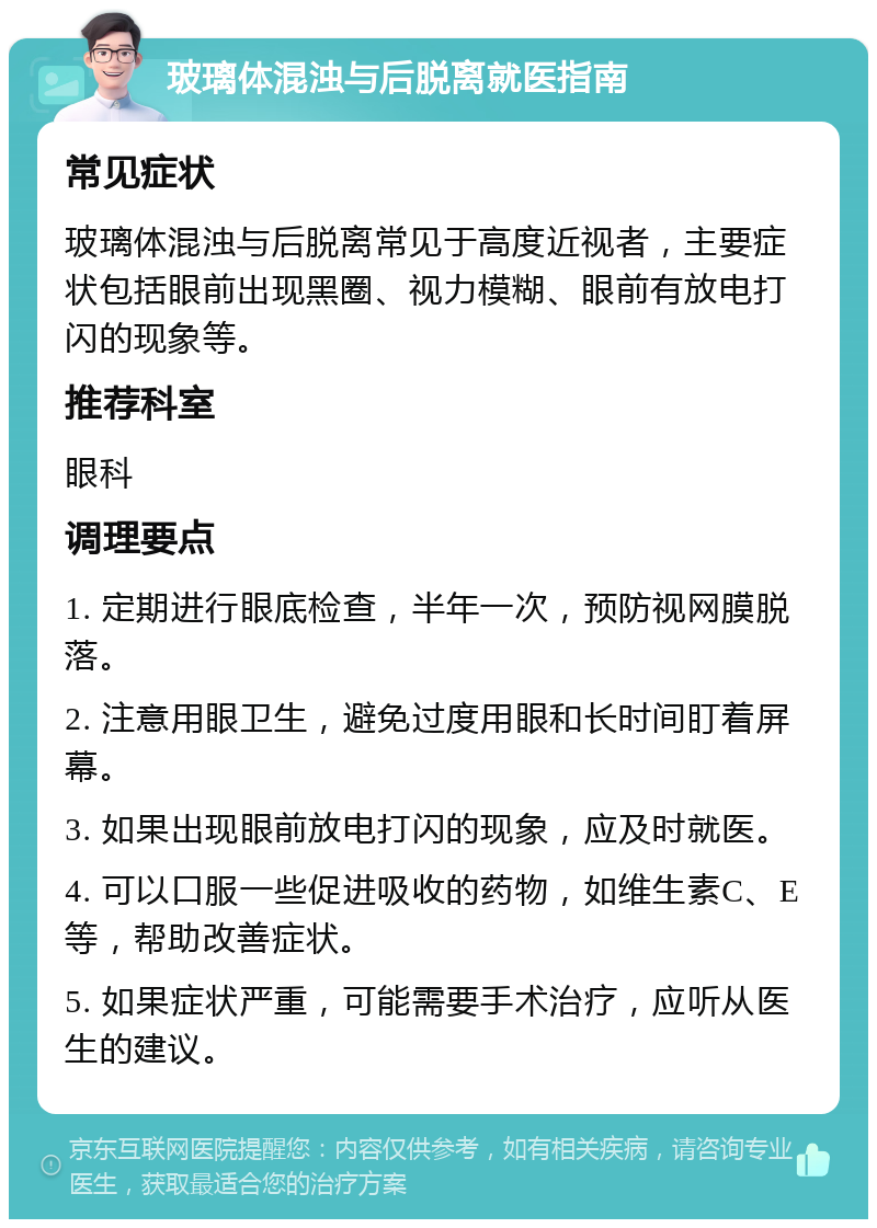 玻璃体混浊与后脱离就医指南 常见症状 玻璃体混浊与后脱离常见于高度近视者，主要症状包括眼前出现黑圈、视力模糊、眼前有放电打闪的现象等。 推荐科室 眼科 调理要点 1. 定期进行眼底检查，半年一次，预防视网膜脱落。 2. 注意用眼卫生，避免过度用眼和长时间盯着屏幕。 3. 如果出现眼前放电打闪的现象，应及时就医。 4. 可以口服一些促进吸收的药物，如维生素C、E等，帮助改善症状。 5. 如果症状严重，可能需要手术治疗，应听从医生的建议。