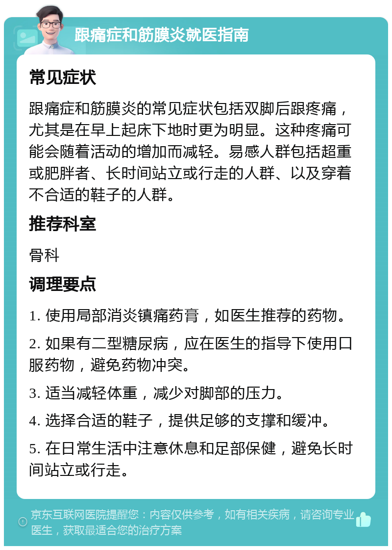 跟痛症和筋膜炎就医指南 常见症状 跟痛症和筋膜炎的常见症状包括双脚后跟疼痛，尤其是在早上起床下地时更为明显。这种疼痛可能会随着活动的增加而减轻。易感人群包括超重或肥胖者、长时间站立或行走的人群、以及穿着不合适的鞋子的人群。 推荐科室 骨科 调理要点 1. 使用局部消炎镇痛药膏，如医生推荐的药物。 2. 如果有二型糖尿病，应在医生的指导下使用口服药物，避免药物冲突。 3. 适当减轻体重，减少对脚部的压力。 4. 选择合适的鞋子，提供足够的支撑和缓冲。 5. 在日常生活中注意休息和足部保健，避免长时间站立或行走。