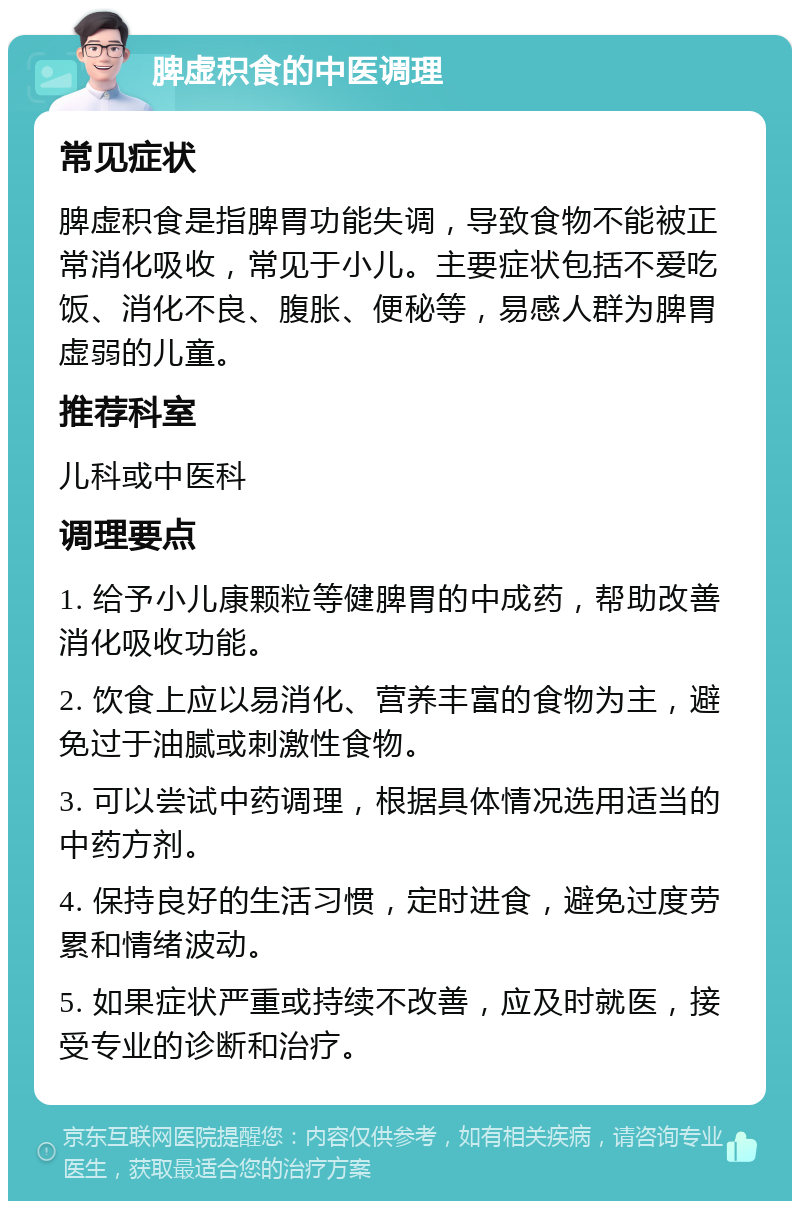 脾虚积食的中医调理 常见症状 脾虚积食是指脾胃功能失调，导致食物不能被正常消化吸收，常见于小儿。主要症状包括不爱吃饭、消化不良、腹胀、便秘等，易感人群为脾胃虚弱的儿童。 推荐科室 儿科或中医科 调理要点 1. 给予小儿康颗粒等健脾胃的中成药，帮助改善消化吸收功能。 2. 饮食上应以易消化、营养丰富的食物为主，避免过于油腻或刺激性食物。 3. 可以尝试中药调理，根据具体情况选用适当的中药方剂。 4. 保持良好的生活习惯，定时进食，避免过度劳累和情绪波动。 5. 如果症状严重或持续不改善，应及时就医，接受专业的诊断和治疗。