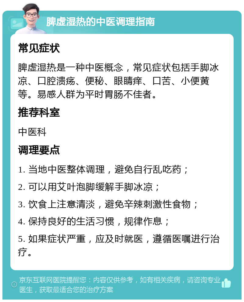 脾虚湿热的中医调理指南 常见症状 脾虚湿热是一种中医概念，常见症状包括手脚冰凉、口腔溃疡、便秘、眼睛痒、口苦、小便黄等。易感人群为平时胃肠不佳者。 推荐科室 中医科 调理要点 1. 当地中医整体调理，避免自行乱吃药； 2. 可以用艾叶泡脚缓解手脚冰凉； 3. 饮食上注意清淡，避免辛辣刺激性食物； 4. 保持良好的生活习惯，规律作息； 5. 如果症状严重，应及时就医，遵循医嘱进行治疗。