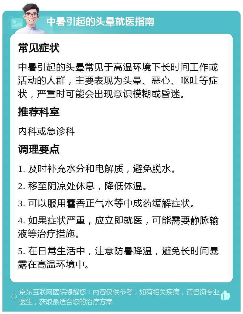 中暑引起的头晕就医指南 常见症状 中暑引起的头晕常见于高温环境下长时间工作或活动的人群，主要表现为头晕、恶心、呕吐等症状，严重时可能会出现意识模糊或昏迷。 推荐科室 内科或急诊科 调理要点 1. 及时补充水分和电解质，避免脱水。 2. 移至阴凉处休息，降低体温。 3. 可以服用藿香正气水等中成药缓解症状。 4. 如果症状严重，应立即就医，可能需要静脉输液等治疗措施。 5. 在日常生活中，注意防暑降温，避免长时间暴露在高温环境中。