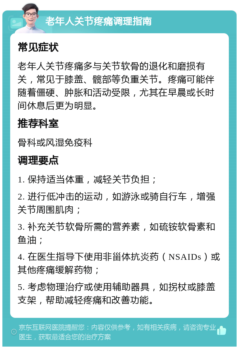 老年人关节疼痛调理指南 常见症状 老年人关节疼痛多与关节软骨的退化和磨损有关，常见于膝盖、髋部等负重关节。疼痛可能伴随着僵硬、肿胀和活动受限，尤其在早晨或长时间休息后更为明显。 推荐科室 骨科或风湿免疫科 调理要点 1. 保持适当体重，减轻关节负担； 2. 进行低冲击的运动，如游泳或骑自行车，增强关节周围肌肉； 3. 补充关节软骨所需的营养素，如硫铵软骨素和鱼油； 4. 在医生指导下使用非甾体抗炎药（NSAIDs）或其他疼痛缓解药物； 5. 考虑物理治疗或使用辅助器具，如拐杖或膝盖支架，帮助减轻疼痛和改善功能。