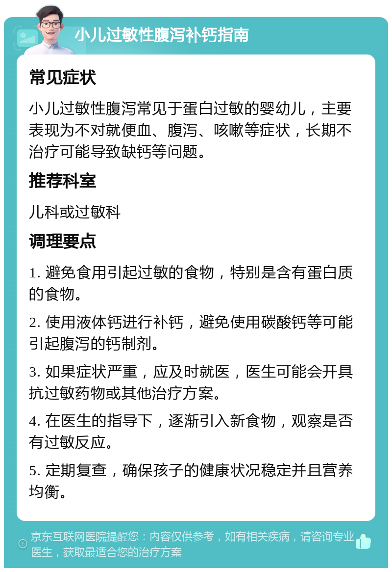 小儿过敏性腹泻补钙指南 常见症状 小儿过敏性腹泻常见于蛋白过敏的婴幼儿，主要表现为不对就便血、腹泻、咳嗽等症状，长期不治疗可能导致缺钙等问题。 推荐科室 儿科或过敏科 调理要点 1. 避免食用引起过敏的食物，特别是含有蛋白质的食物。 2. 使用液体钙进行补钙，避免使用碳酸钙等可能引起腹泻的钙制剂。 3. 如果症状严重，应及时就医，医生可能会开具抗过敏药物或其他治疗方案。 4. 在医生的指导下，逐渐引入新食物，观察是否有过敏反应。 5. 定期复查，确保孩子的健康状况稳定并且营养均衡。