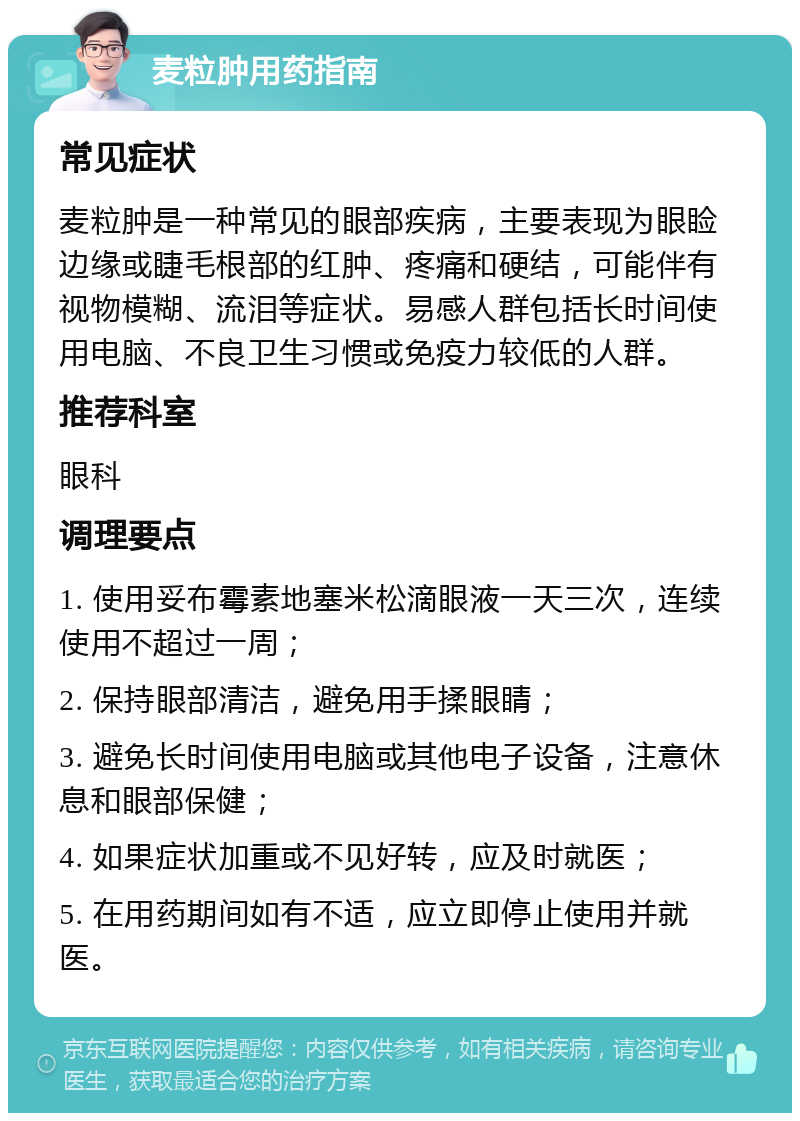 麦粒肿用药指南 常见症状 麦粒肿是一种常见的眼部疾病，主要表现为眼睑边缘或睫毛根部的红肿、疼痛和硬结，可能伴有视物模糊、流泪等症状。易感人群包括长时间使用电脑、不良卫生习惯或免疫力较低的人群。 推荐科室 眼科 调理要点 1. 使用妥布霉素地塞米松滴眼液一天三次，连续使用不超过一周； 2. 保持眼部清洁，避免用手揉眼睛； 3. 避免长时间使用电脑或其他电子设备，注意休息和眼部保健； 4. 如果症状加重或不见好转，应及时就医； 5. 在用药期间如有不适，应立即停止使用并就医。