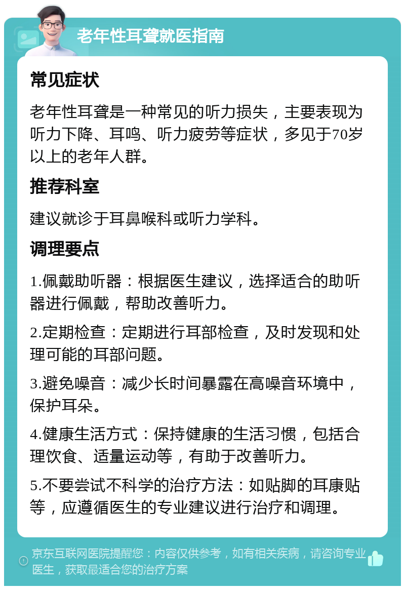 老年性耳聋就医指南 常见症状 老年性耳聋是一种常见的听力损失，主要表现为听力下降、耳鸣、听力疲劳等症状，多见于70岁以上的老年人群。 推荐科室 建议就诊于耳鼻喉科或听力学科。 调理要点 1.佩戴助听器：根据医生建议，选择适合的助听器进行佩戴，帮助改善听力。 2.定期检查：定期进行耳部检查，及时发现和处理可能的耳部问题。 3.避免噪音：减少长时间暴露在高噪音环境中，保护耳朵。 4.健康生活方式：保持健康的生活习惯，包括合理饮食、适量运动等，有助于改善听力。 5.不要尝试不科学的治疗方法：如贴脚的耳康贴等，应遵循医生的专业建议进行治疗和调理。