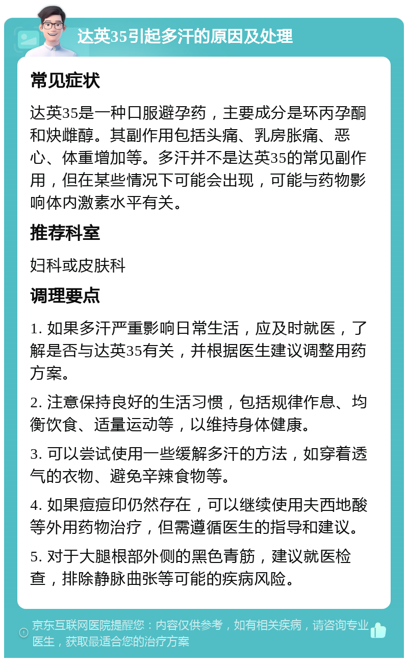 达英35引起多汗的原因及处理 常见症状 达英35是一种口服避孕药，主要成分是环丙孕酮和炔雌醇。其副作用包括头痛、乳房胀痛、恶心、体重增加等。多汗并不是达英35的常见副作用，但在某些情况下可能会出现，可能与药物影响体内激素水平有关。 推荐科室 妇科或皮肤科 调理要点 1. 如果多汗严重影响日常生活，应及时就医，了解是否与达英35有关，并根据医生建议调整用药方案。 2. 注意保持良好的生活习惯，包括规律作息、均衡饮食、适量运动等，以维持身体健康。 3. 可以尝试使用一些缓解多汗的方法，如穿着透气的衣物、避免辛辣食物等。 4. 如果痘痘印仍然存在，可以继续使用夫西地酸等外用药物治疗，但需遵循医生的指导和建议。 5. 对于大腿根部外侧的黑色青筋，建议就医检查，排除静脉曲张等可能的疾病风险。