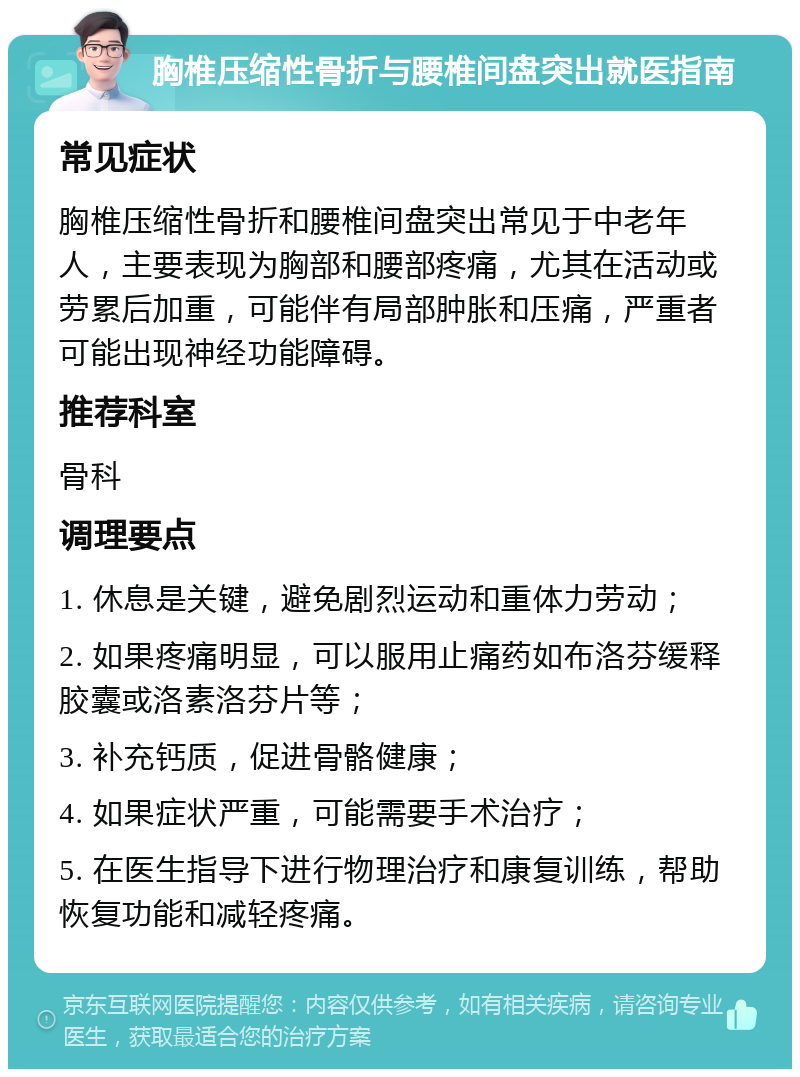 胸椎压缩性骨折与腰椎间盘突出就医指南 常见症状 胸椎压缩性骨折和腰椎间盘突出常见于中老年人，主要表现为胸部和腰部疼痛，尤其在活动或劳累后加重，可能伴有局部肿胀和压痛，严重者可能出现神经功能障碍。 推荐科室 骨科 调理要点 1. 休息是关键，避免剧烈运动和重体力劳动； 2. 如果疼痛明显，可以服用止痛药如布洛芬缓释胶囊或洛素洛芬片等； 3. 补充钙质，促进骨骼健康； 4. 如果症状严重，可能需要手术治疗； 5. 在医生指导下进行物理治疗和康复训练，帮助恢复功能和减轻疼痛。