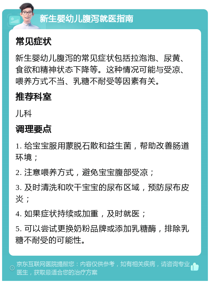 新生婴幼儿腹泻就医指南 常见症状 新生婴幼儿腹泻的常见症状包括拉泡泡、尿黄、食欲和精神状态下降等。这种情况可能与受凉、喂养方式不当、乳糖不耐受等因素有关。 推荐科室 儿科 调理要点 1. 给宝宝服用蒙脱石散和益生菌，帮助改善肠道环境； 2. 注意喂养方式，避免宝宝腹部受凉； 3. 及时清洗和吹干宝宝的尿布区域，预防尿布皮炎； 4. 如果症状持续或加重，及时就医； 5. 可以尝试更换奶粉品牌或添加乳糖酶，排除乳糖不耐受的可能性。