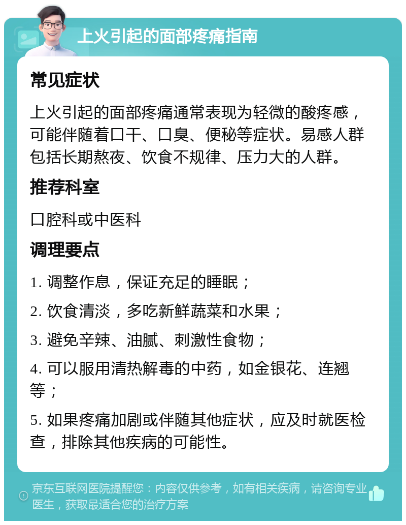 上火引起的面部疼痛指南 常见症状 上火引起的面部疼痛通常表现为轻微的酸疼感，可能伴随着口干、口臭、便秘等症状。易感人群包括长期熬夜、饮食不规律、压力大的人群。 推荐科室 口腔科或中医科 调理要点 1. 调整作息，保证充足的睡眠； 2. 饮食清淡，多吃新鲜蔬菜和水果； 3. 避免辛辣、油腻、刺激性食物； 4. 可以服用清热解毒的中药，如金银花、连翘等； 5. 如果疼痛加剧或伴随其他症状，应及时就医检查，排除其他疾病的可能性。