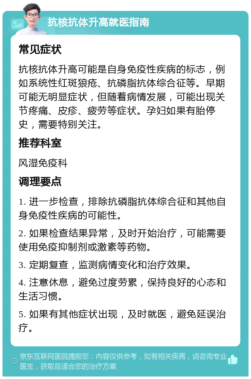 抗核抗体升高就医指南 常见症状 抗核抗体升高可能是自身免疫性疾病的标志，例如系统性红斑狼疮、抗磷脂抗体综合征等。早期可能无明显症状，但随着病情发展，可能出现关节疼痛、皮疹、疲劳等症状。孕妇如果有胎停史，需要特别关注。 推荐科室 风湿免疫科 调理要点 1. 进一步检查，排除抗磷脂抗体综合征和其他自身免疫性疾病的可能性。 2. 如果检查结果异常，及时开始治疗，可能需要使用免疫抑制剂或激素等药物。 3. 定期复查，监测病情变化和治疗效果。 4. 注意休息，避免过度劳累，保持良好的心态和生活习惯。 5. 如果有其他症状出现，及时就医，避免延误治疗。