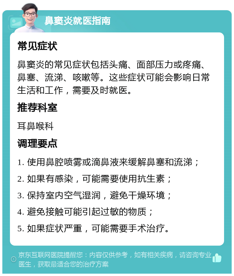 鼻窦炎就医指南 常见症状 鼻窦炎的常见症状包括头痛、面部压力或疼痛、鼻塞、流涕、咳嗽等。这些症状可能会影响日常生活和工作，需要及时就医。 推荐科室 耳鼻喉科 调理要点 1. 使用鼻腔喷雾或滴鼻液来缓解鼻塞和流涕； 2. 如果有感染，可能需要使用抗生素； 3. 保持室内空气湿润，避免干燥环境； 4. 避免接触可能引起过敏的物质； 5. 如果症状严重，可能需要手术治疗。