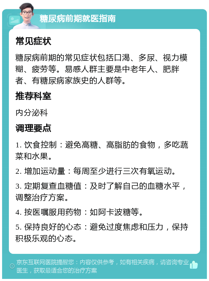 糖尿病前期就医指南 常见症状 糖尿病前期的常见症状包括口渴、多尿、视力模糊、疲劳等。易感人群主要是中老年人、肥胖者、有糖尿病家族史的人群等。 推荐科室 内分泌科 调理要点 1. 饮食控制：避免高糖、高脂肪的食物，多吃蔬菜和水果。 2. 增加运动量：每周至少进行三次有氧运动。 3. 定期复查血糖值：及时了解自己的血糖水平，调整治疗方案。 4. 按医嘱服用药物：如阿卡波糖等。 5. 保持良好的心态：避免过度焦虑和压力，保持积极乐观的心态。